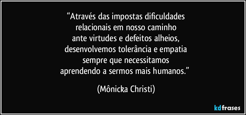 “Através das impostas dificuldades
relacionais em nosso caminho
ante virtudes e defeitos alheios,
desenvolvemos tolerância e empatia
sempre que necessitamos
aprendendo a sermos mais humanos.” (Mônicka Christi)