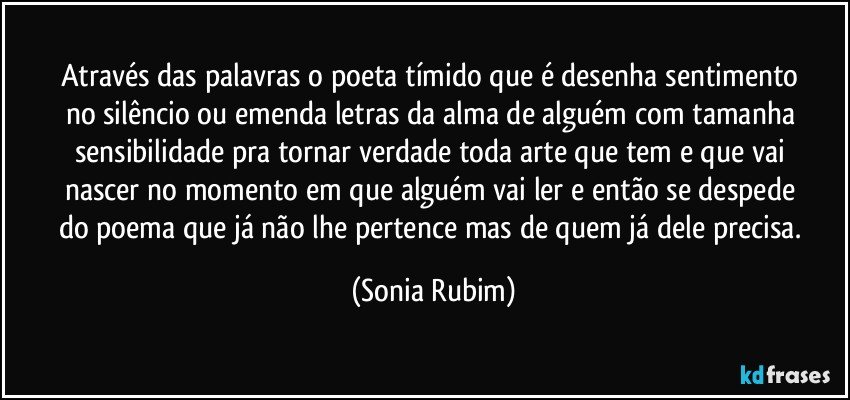 Através das palavras / o poeta tímido que é / desenha sentimento / no silêncio ou / emenda letras / da alma de alguém / com tamanha sensibilidade / pra tornar verdade / toda arte que tem / e que vai nascer / no momento em que / alguém vai ler / e então se despede / do poema que / já não lhe pertence / mas de quem / já dele precisa. (Sonia Rubim)