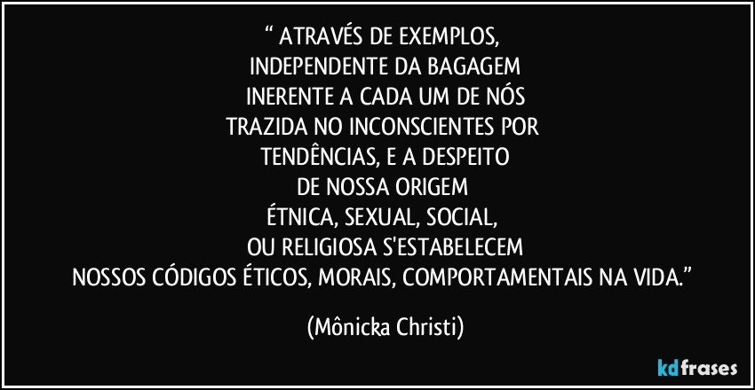 “ ATRAVÉS DE EXEMPLOS, 
INDEPENDENTE DA BAGAGEM
INERENTE A CADA UM DE NÓS
TRAZIDA NO INCONSCIENTES POR 
TENDÊNCIAS, E A DESPEITO
DE NOSSA ORIGEM 
ÉTNICA, SEXUAL, SOCIAL, 
OU RELIGIOSA S'ESTABELECEM
NOSSOS CÓDIGOS ÉTICOS, MORAIS, COMPORTAMENTAIS NA VIDA.” (Mônicka Christi)