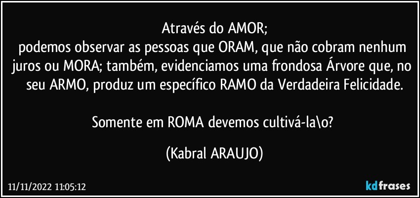 Através do AMOR;
podemos observar as pessoas que ORAM, que não cobram nenhum juros ou MORA; também, evidenciamos uma frondosa Árvore que, no seu ARMO, produz um específico RAMO da Verdadeira Felicidade.

Somente em ROMA devemos cultivá-la\o? (KABRAL ARAUJO)