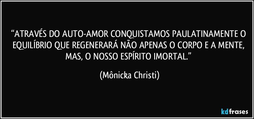 “ATRAVÉS DO AUTO-AMOR CONQUISTAMOS PAULATINAMENTE O EQUILÍBRIO QUE REGENERARÁ NÃO APENAS O CORPO E A MENTE, 
MAS, O NOSSO ESPÍRITO IMORTAL.” (Mônicka Christi)