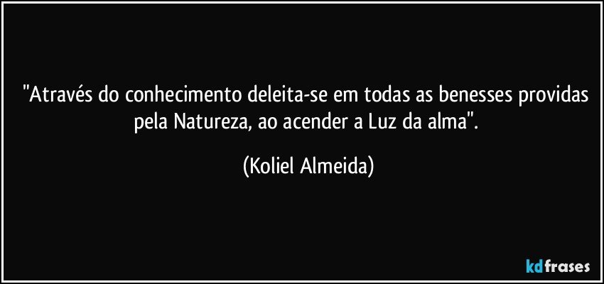 "Através do conhecimento deleita-se em todas as benesses providas pela Natureza, ao acender a Luz da alma". (Koliel Almeida)