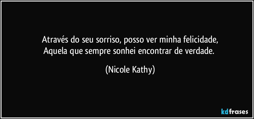 Através do seu sorriso, posso ver minha felicidade,
Aquela que sempre sonhei encontrar de verdade. (Nicole Kathy)