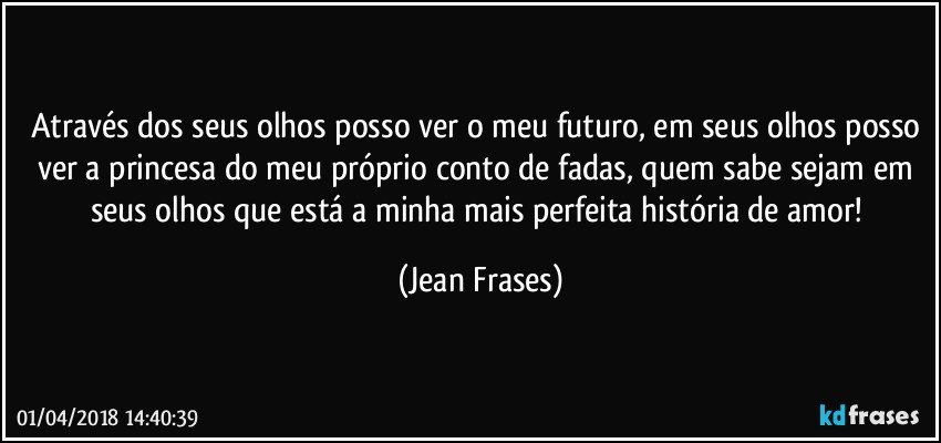 Através dos seus olhos posso ver o meu futuro, em seus olhos posso ver a princesa do meu próprio conto de fadas, quem sabe sejam em seus olhos que está a minha mais perfeita história de amor! (Jean Frases)