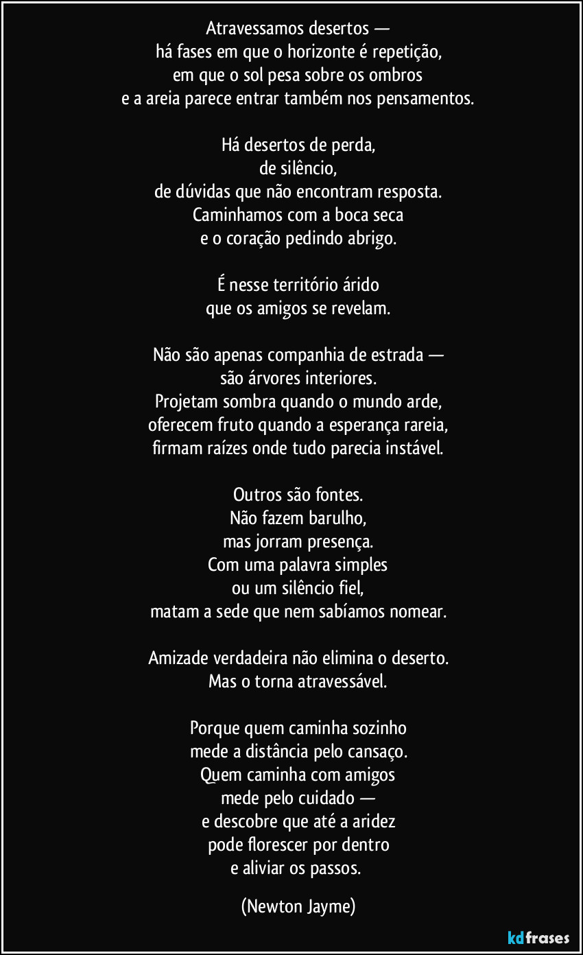 Atravessamos desertos —
há fases em que o horizonte é repetição,
em que o sol pesa sobre os ombros
e a areia parece entrar também nos pensamentos.

Há desertos de perda,
de silêncio,
de dúvidas que não encontram resposta.
Caminhamos com a boca seca
e o coração pedindo abrigo.

É nesse território árido
que os amigos se revelam.

Não são apenas companhia de estrada —
são árvores interiores.
Projetam sombra quando o mundo arde,
oferecem fruto quando a esperança rareia,
firmam raízes onde tudo parecia instável.

Outros são fontes.
Não fazem barulho,
mas jorram presença.
Com uma palavra simples
ou um silêncio fiel,
matam a sede que nem sabíamos nomear.

Amizade verdadeira não elimina o deserto.
Mas o torna atravessável.

Porque quem caminha sozinho
mede a distância pelo cansaço.
Quem caminha com amigos
mede pelo cuidado —
e descobre que até a aridez
pode florescer por dentro
e aliviar os passos. (Newton Jayme)