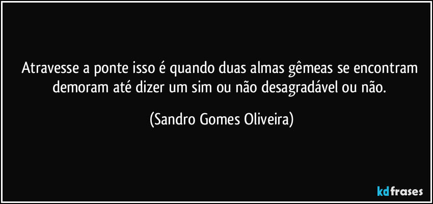 Atravesse a ponte isso é quando duas almas gêmeas se encontram demoram até dizer um sim ou não desagradável ou não. (Sandro Gomes Oliveira)