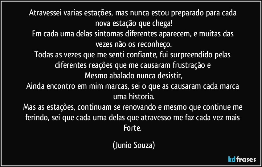 Atravessei varias estações, mas nunca estou preparado para cada nova estação que chega!
Em cada uma delas sintomas diferentes aparecem, e muitas das vezes não os reconheço.
Todas as vezes que me senti confiante, fui surpreendido pelas diferentes reações que me causaram frustração e 
Mesmo abalado nunca desistir,
Ainda encontro em mim marcas, sei o que as causaram cada marca uma historia.
Mas as estações, continuam se renovando e mesmo que continue me ferindo, sei que cada uma delas que atravesso me faz cada vez mais Forte. (Junio Souza)