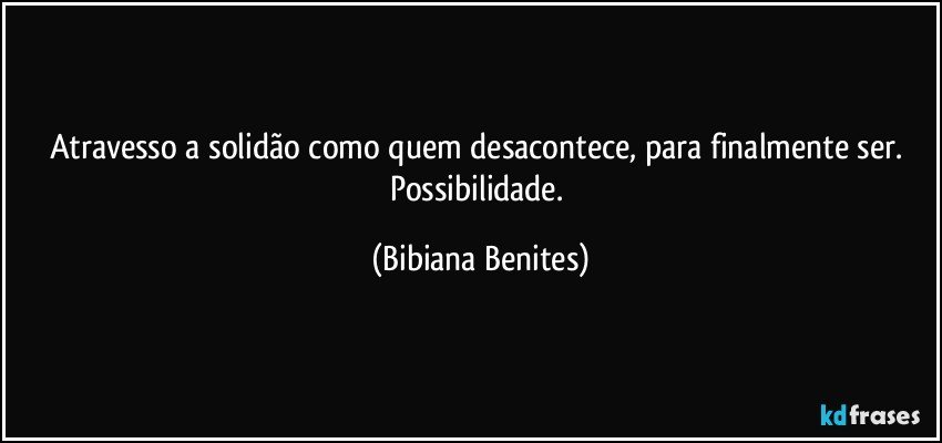 Atravesso a solidão como quem desacontece, para finalmente ser. Possibilidade. (Bibiana Benites)