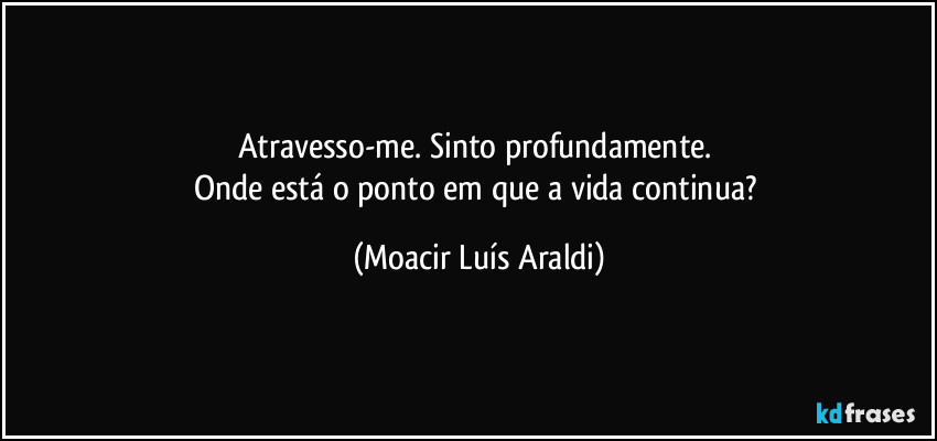 Atravesso-me. Sinto profundamente. 
Onde está o ponto em que a vida continua? (Moacir Luís Araldi)