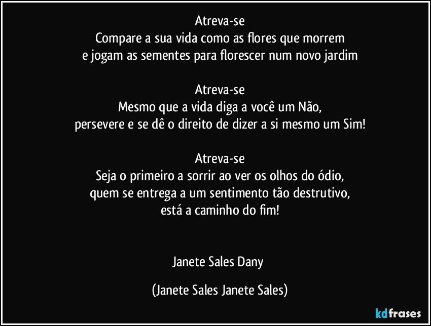 Atreva-se
Compare a sua vida como as flores que morrem
e jogam as sementes para florescer num novo jardim

Atreva-se
Mesmo que a vida diga a você um Não,
persevere e se dê o direito de dizer a si mesmo um Sim!

Atreva-se
Seja o primeiro a sorrir ao ver os olhos do ódio,
quem se entrega a um sentimento tão destrutivo,
está a caminho do fim!


Janete Sales Dany (Janete Sales Janete Sales)