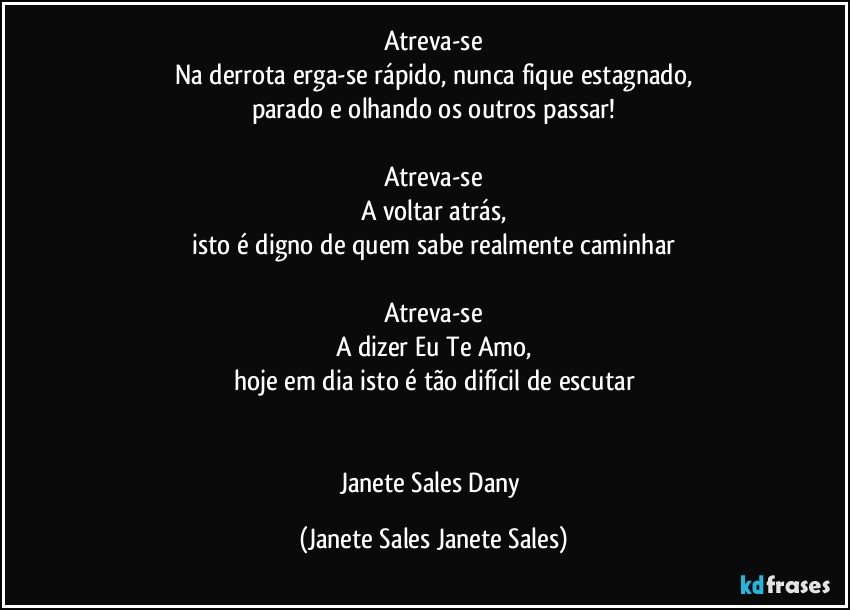 Atreva-se
Na derrota erga-se rápido, nunca fique estagnado,
parado e olhando os outros passar!

Atreva-se
A voltar atrás,
isto é digno de quem sabe realmente caminhar

Atreva-se
A dizer Eu Te Amo,
hoje em dia isto é tão difícil de escutar


Janete Sales Dany (Janete Sales Janete Sales)