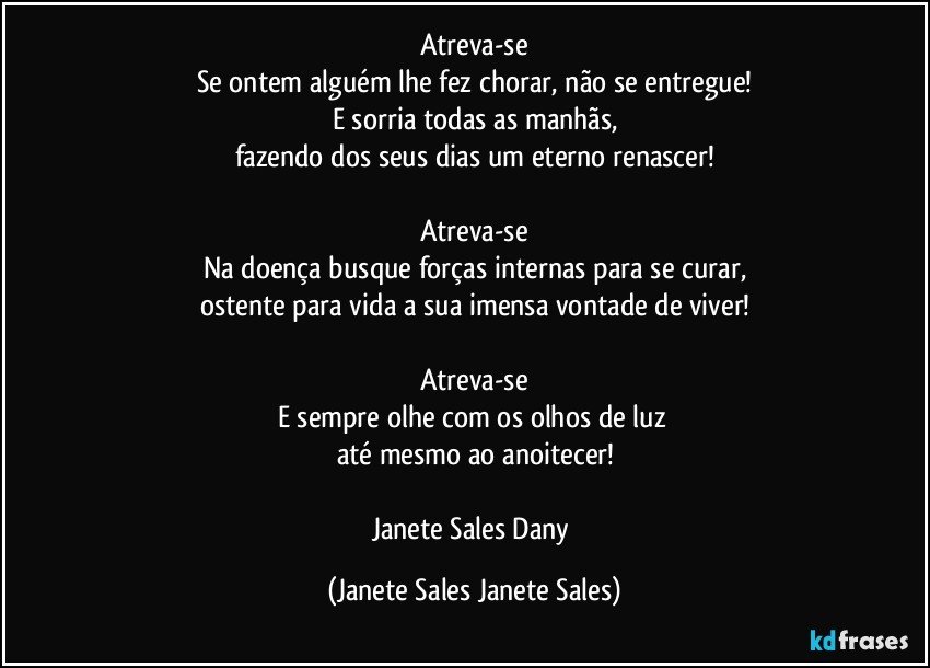 Atreva-se
Se ontem alguém lhe fez chorar, não se entregue!
E sorria todas as manhãs,
fazendo dos seus dias um eterno renascer!

Atreva-se
Na doença busque forças internas para se curar,
ostente para vida a sua imensa vontade de viver!

Atreva-se
E sempre olhe com os olhos de luz 
até mesmo ao anoitecer!

Janete Sales Dany (Janete Sales Janete Sales)