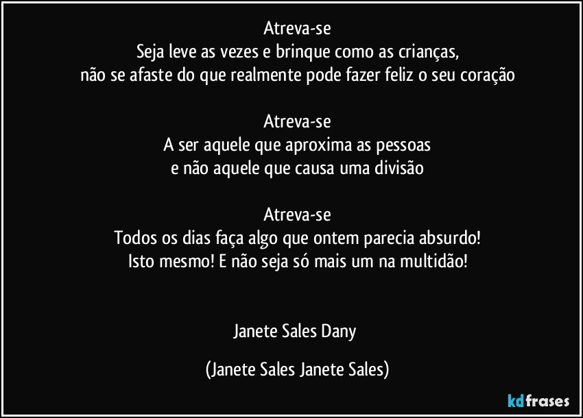 Atreva-se
Seja leve as vezes e brinque como as crianças,
não se afaste do que realmente pode fazer feliz o seu coração

Atreva-se
A ser aquele que aproxima as pessoas
e não aquele que causa uma divisão

Atreva-se
Todos os dias faça algo que ontem parecia absurdo!
Isto mesmo! E não seja só mais um na multidão!


Janete Sales Dany (Janete Sales Janete Sales)