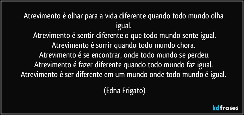 Atrevimento é olhar para a vida diferente quando todo mundo olha igual. 
Atrevimento é sentir diferente o que todo mundo sente igual.
Atrevimento é sorrir quando todo mundo chora. 
Atrevimento é se encontrar, onde todo mundo se perdeu.
Atrevimento é fazer diferente quando todo mundo faz igual. 
Atrevimento é ser diferente em um mundo onde todo mundo é igual. (Edna Frigato)