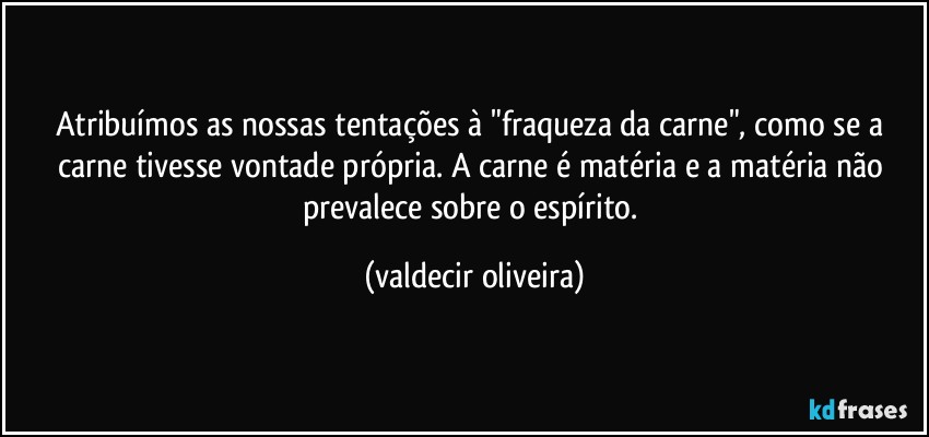 Atribuímos as nossas tentações à "fraqueza da carne", como se a carne tivesse vontade própria. A carne é matéria e a matéria não prevalece sobre o espírito. (valdecir oliveira)