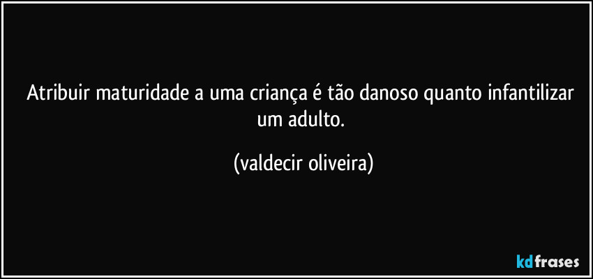 Atribuir maturidade a uma criança é tão danoso quanto infantilizar um adulto. (valdecir oliveira)