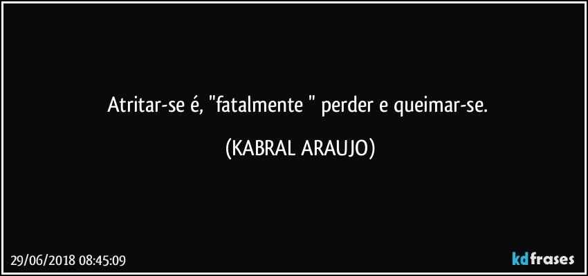 Atritar-se é, "fatalmente " perder e queimar-se. (KABRAL ARAUJO)