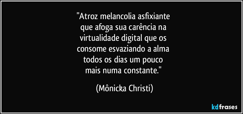 "Atroz melancolia asfixiante 
que afoga sua carência na 
virtualidade digital que os 
consome esvaziando a alma 
todos os dias um pouco 
mais numa constante." (Mônicka Christi)