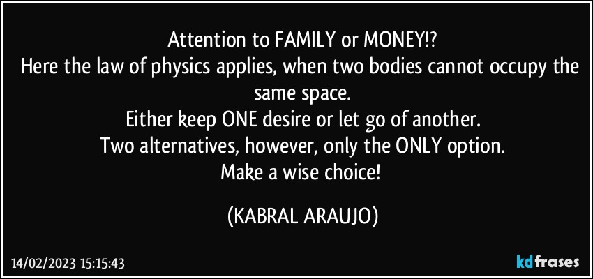 Attention to FAMILY or MONEY!?
Here the law of physics applies, when two bodies cannot occupy the same space.
Either keep ONE desire or let go of another.
Two alternatives, however, only the ONLY option.
Make a wise choice! (KABRAL ARAUJO)