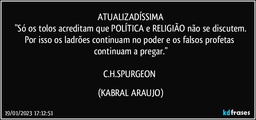 ATUALIZADÍSSIMA
"Só os tolos acreditam que POLÍTICA e RELIGIÃO não se discutem.
Por isso os ladrões continuam no poder e os falsos profetas continuam a pregar."

C.H.SPURGEON (KABRAL ARAUJO)