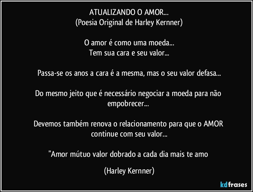 ATUALIZANDO O AMOR...
(Poesia Original de Harley Kernner)

O amor é como uma moeda...
Tem sua cara e seu valor...

Passa-se os anos a cara é a mesma, mas o seu valor defasa...

Do mesmo jeito que é necessário negociar a moeda  para não 
empobrecer... 

Devemos também renova o relacionamento para que o AMOR continue com seu valor...

"Amor mútuo valor dobrado a cada dia mais te amo (Harley Kernner)