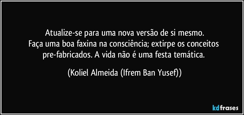 Atualize-se para uma nova versão de si mesmo.
Faça uma boa faxina na consciência;  extirpe os conceitos pre-fabricados. A vida não é uma festa temática. (Koliel Almeida (Ifrem Ban Yusef))