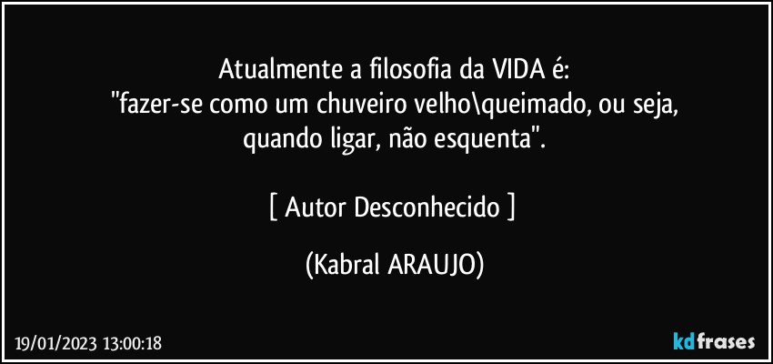 Atualmente a filosofia da VIDA é:
"fazer-se como um chuveiro velho\queimado, ou seja,
quando ligar, não esquenta".

[ Autor Desconhecido ] (KABRAL ARAUJO)