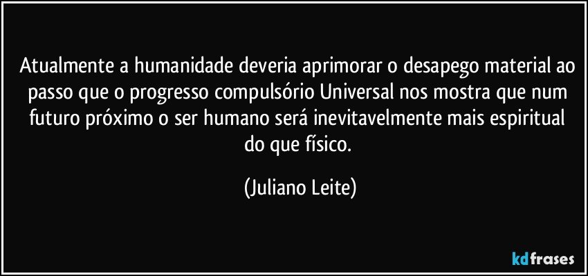 Atualmente a humanidade deveria aprimorar o desapego material ao passo que o progresso compulsório Universal nos mostra que num futuro próximo o ser humano será inevitavelmente mais espiritual do que físico. (Juliano Leite)