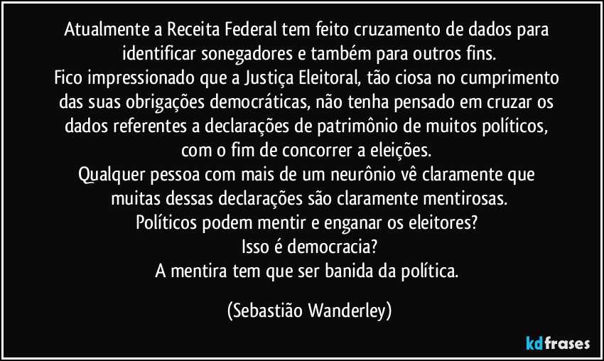 Atualmente a Receita Federal tem feito cruzamento de dados para identificar sonegadores e também para outros fins.
Fico impressionado que a Justiça Eleitoral, tão ciosa no cumprimento das suas obrigações democráticas, não tenha pensado em cruzar os dados referentes a declarações de patrimônio de muitos políticos, com o fim de concorrer a eleições.
Qualquer pessoa com mais de um neurônio vê claramente que muitas dessas declarações são claramente mentirosas.
Políticos podem mentir e enganar os eleitores?
Isso é democracia?
A mentira tem que ser banida da política. (Sebastião Wanderley)