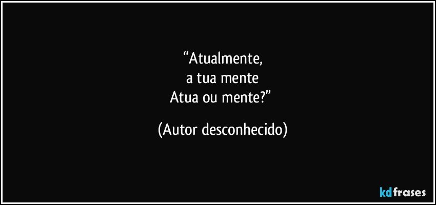 “Atualmente,
a tua mente
Atua ou mente?” (Autor desconhecido)