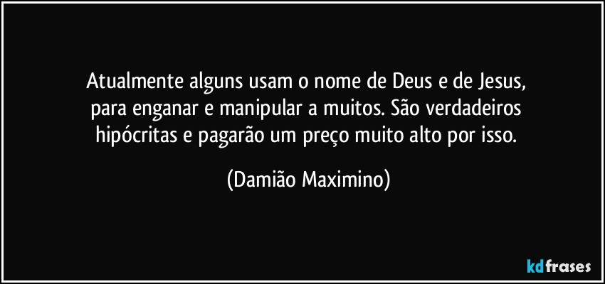 Atualmente alguns usam o nome de Deus e de Jesus, 
para enganar e manipular a muitos. São verdadeiros 
hipócritas e pagarão um preço muito alto por isso. (Damião Maximino)