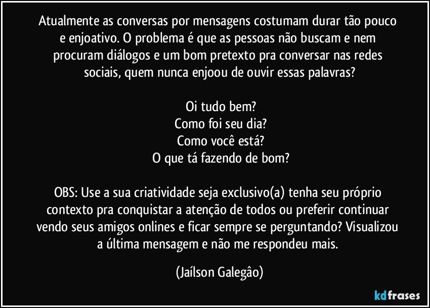 Atualmente as conversas por mensagens costumam durar tão pouco e enjoativo. O problema é que as pessoas não buscam e nem procuram diálogos e um bom pretexto pra conversar nas redes sociais, quem nunca enjoou de ouvir essas palavras?

 Oi tudo bem?
 Como foi seu dia?
 Como você está?
 O que tá fazendo de bom?

OBS: Use a sua criatividade seja exclusivo(a) tenha seu próprio contexto pra conquistar a atenção de todos ou preferir continuar vendo seus amigos onlines e ficar sempre se perguntando? Visualizou a última mensagem e não me respondeu mais. (Jaílson Galegâo)