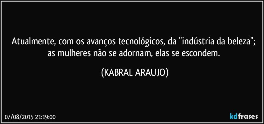 Atualmente, com os avanços tecnológicos, da "indústria da beleza"; as mulheres não se adornam, elas se escondem. (KABRAL ARAUJO)