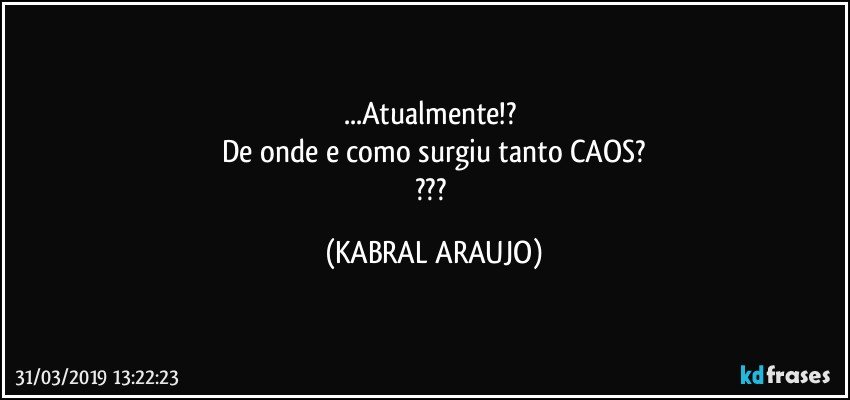 ...Atualmente!? 
De onde e como surgiu tanto CAOS?
??? (KABRAL ARAUJO)