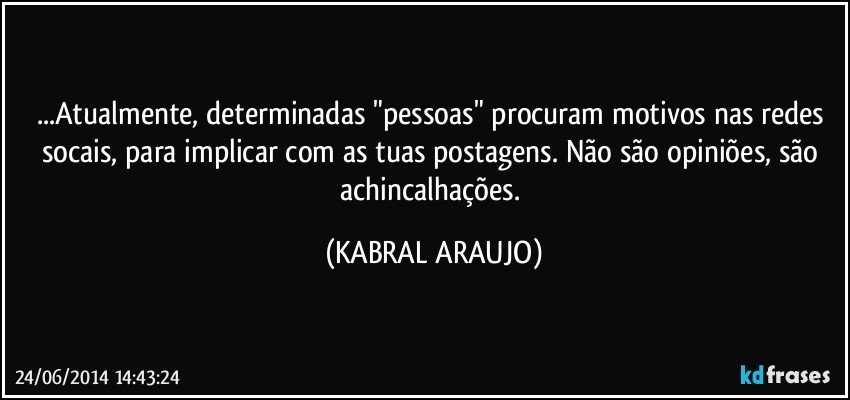 ...Atualmente, determinadas "pessoas" procuram motivos nas redes socais, para implicar com as tuas postagens. Não são opiniões, são achincalhações. (KABRAL ARAUJO)