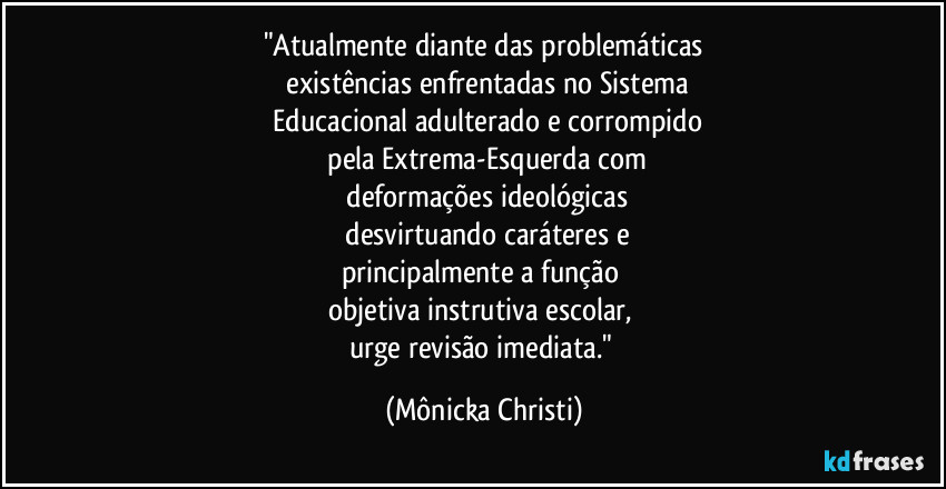 "Atualmente diante das problemáticas
 existências enfrentadas no Sistema
 Educacional adulterado e corrompido
 pela Extrema-Esquerda com
 deformações ideológicas
 desvirtuando caráteres e
principalmente a função 
objetiva instrutiva escolar, 
urge revisão imediata." (Mônicka Christi)