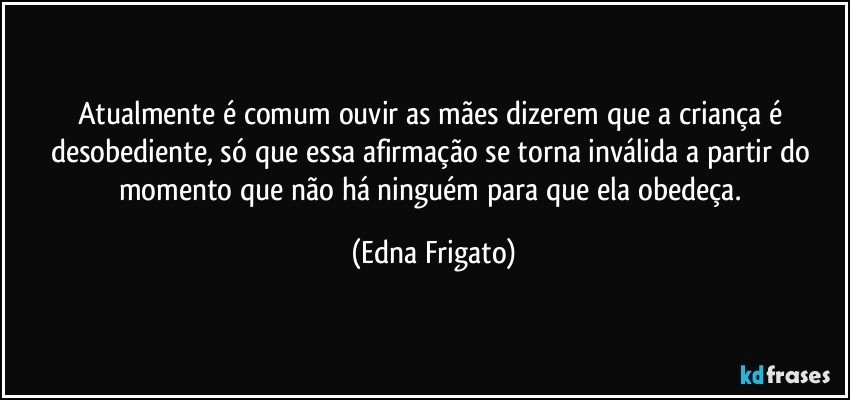 Atualmente é comum ouvir as mães dizerem que a criança é desobediente, só que essa afirmação se torna inválida a partir do momento que não há ninguém para que ela obedeça. (Edna Frigato)