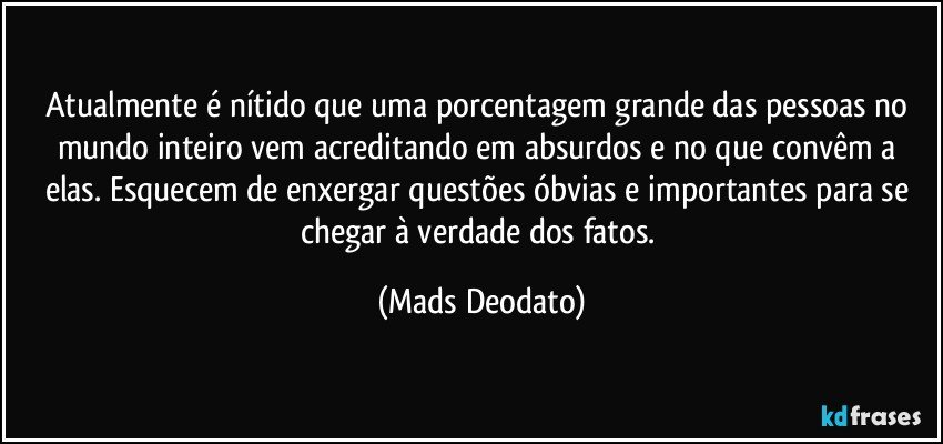 Atualmente é nítido que uma porcentagem grande das pessoas no mundo inteiro vem acreditando em absurdos e no que convêm a elas. Esquecem de enxergar questões óbvias e importantes para se chegar à verdade dos fatos. (Mads Deodato)