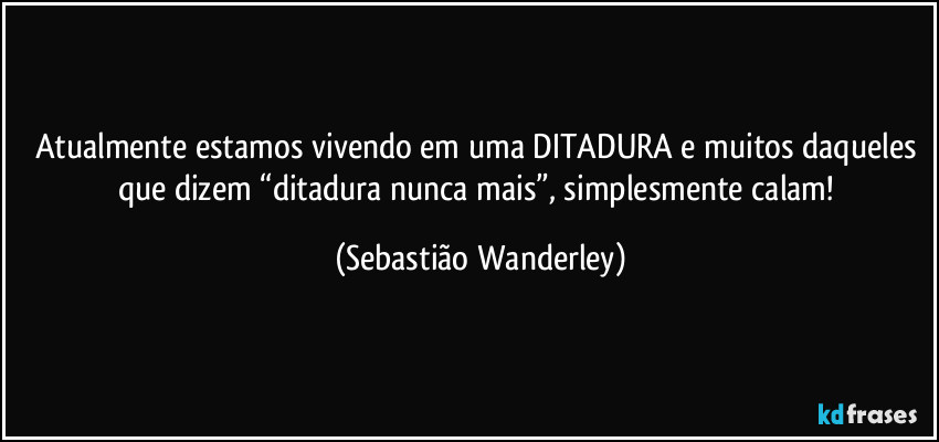 Atualmente estamos vivendo em uma DITADURA e muitos daqueles que dizem “ditadura nunca mais”, simplesmente calam! (Sebastião Wanderley)