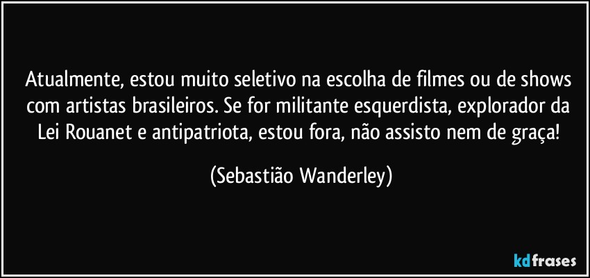 Atualmente, estou muito seletivo na escolha de filmes ou de shows com artistas brasileiros. Se for militante esquerdista, explorador da Lei Rouanet e antipatriota, estou fora, não assisto nem de graça! (Sebastião Wanderley)