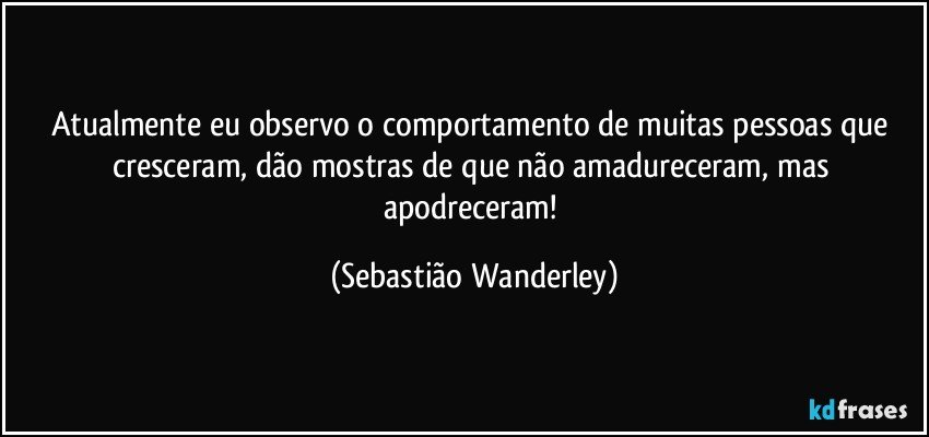 Atualmente eu observo o comportamento de muitas pessoas que cresceram, dão mostras de que não amadureceram, mas apodreceram! (Sebastião Wanderley)