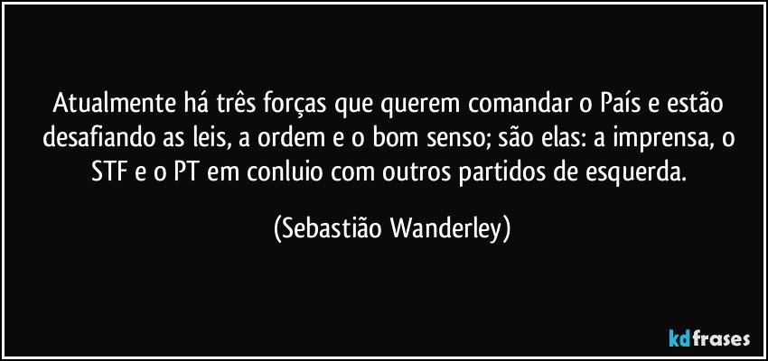 Atualmente há três forças que querem comandar o País e estão desafiando as leis, a ordem e o bom senso; são elas: a imprensa, o STF e o PT em conluio com outros partidos de esquerda. (Sebastião Wanderley)