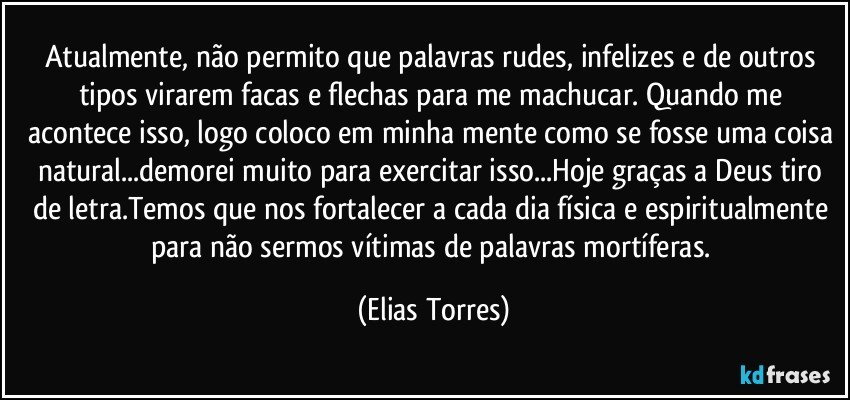 Atualmente, não permito que palavras rudes, infelizes e de outros tipos virarem facas e flechas para me machucar. Quando me acontece isso, logo coloco em minha mente como se fosse uma coisa natural...demorei muito para exercitar isso...Hoje graças a Deus tiro de letra.Temos que nos fortalecer a cada dia física e espiritualmente para não sermos vítimas de palavras mortíferas. (Elias Torres)