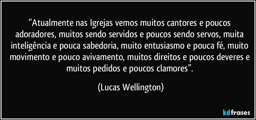 “Atualmente nas Igrejas vemos muitos cantores e poucos adoradores, muitos sendo servidos e poucos sendo servos, muita inteligência e pouca sabedoria, muito entusiasmo e pouca fé, muito movimento e pouco avivamento, muitos direitos e poucos deveres e muitos pedidos e poucos clamores”. (Lucas Wellington)