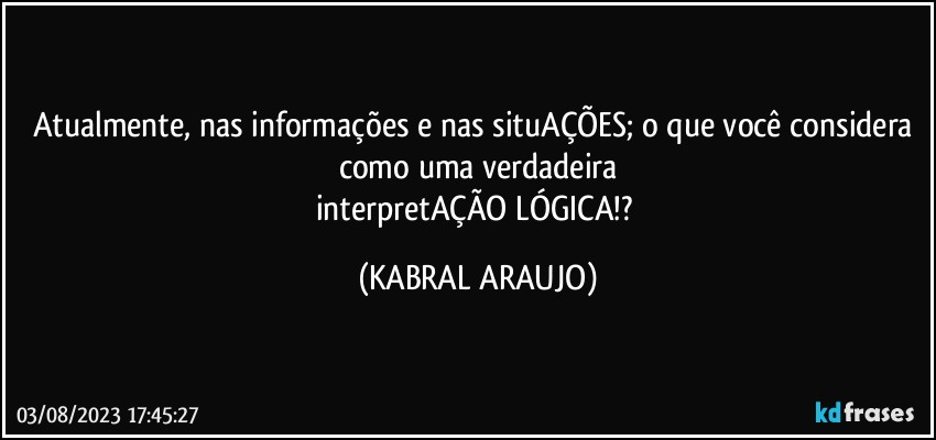 Atualmente, nas informações e nas situAÇÕES; o que você considera como uma verdadeira
interpretAÇÃO LÓGICA!? (KABRAL ARAUJO)