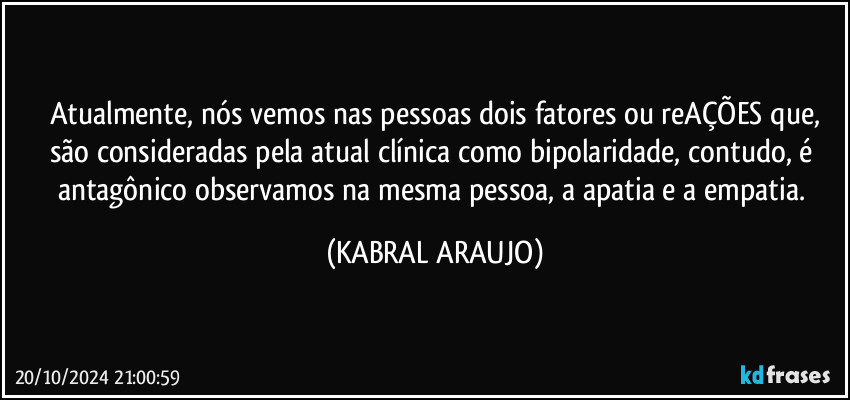 Atualmente, nós vemos nas pessoas dois fatores ou reAÇÕES que,
são consideradas pela atual clínica como bipolaridade, contudo, é antagônico observamos na mesma pessoa, a apatia e a empatia. (KABRAL ARAUJO)