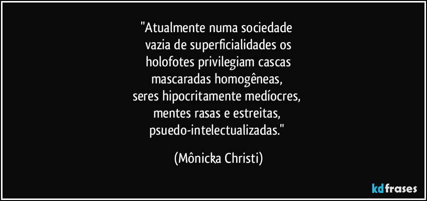 "Atualmente numa sociedade 
vazia de superficialidades os
 holofotes privilegiam cascas 
mascaradas homogêneas, 
seres hipocritamente medíocres, 
mentes rasas e estreitas, 
psuedo-intelectualizadas." (Mônicka Christi)