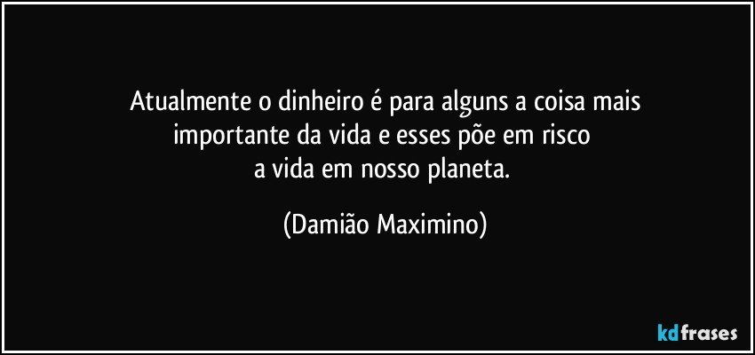 Atualmente o dinheiro é para alguns a coisa mais
importante da vida e esses põe em risco 
a vida em nosso planeta. (Damião Maximino)