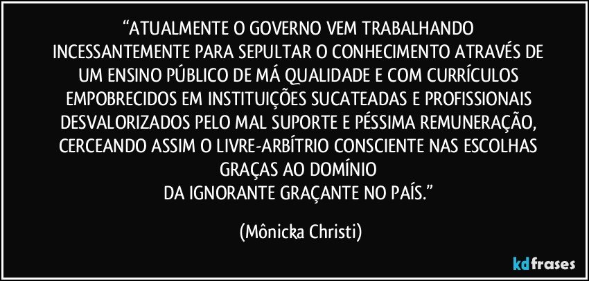 “ATUALMENTE O GOVERNO VEM TRABALHANDO 
INCESSANTEMENTE PARA SEPULTAR O CONHECIMENTO ATRAVÉS DE UM ENSINO PÚBLICO DE MÁ QUALIDADE E COM CURRÍCULOS EMPOBRECIDOS EM INSTITUIÇÕES SUCATEADAS E PROFISSIONAIS DESVALORIZADOS PELO MAL SUPORTE E PÉSSIMA REMUNERAÇÃO, CERCEANDO ASSIM O LIVRE-ARBÍTRIO CONSCIENTE NAS ESCOLHAS GRAÇAS  AO DOMÍNIO 
DA IGNORANTE GRAÇANTE NO PAÍS.” (Mônicka Christi)