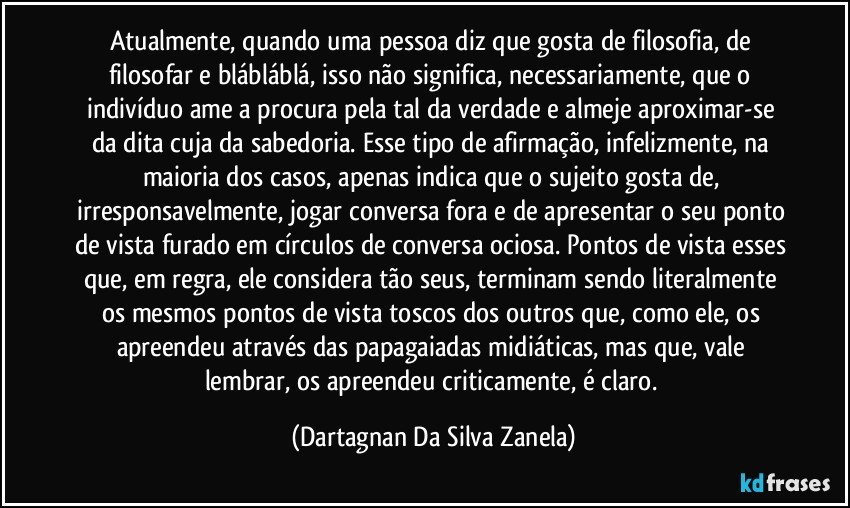 Atualmente, quando uma pessoa diz que gosta de filosofia, de filosofar e blábláblá, isso não significa, necessariamente, que o indivíduo ame a procura pela tal da verdade e almeje aproximar-se da dita cuja da sabedoria. Esse tipo de afirmação, infelizmente, na maioria dos casos, apenas indica que o sujeito gosta de, irresponsavelmente, jogar conversa fora e de apresentar o seu ponto de vista furado em círculos de conversa ociosa. Pontos de vista esses que, em regra, ele considera tão seus, terminam sendo literalmente os mesmos pontos de vista toscos dos outros que, como ele, os apreendeu através das papagaiadas midiáticas, mas que, vale lembrar, os apreendeu criticamente, é claro. (Dartagnan Da Silva Zanela)